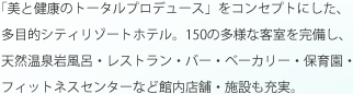 「美と健康のトータルプロデュース」をコンセプトにした、多目的シティリゾートホテル。150の多様な客室を完備し、天然温泉岩風呂・レストラン・バー・ベーカリー・保育園・フィットネスセンターなど館内店舗・施設も充実。